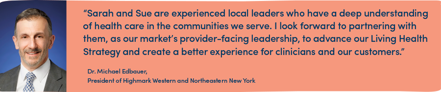 “Sarah and Sue are experienced local leaders who have a deep understanding of health care in the communities we serve. I look forward to partnering with them, as our market’s provider-facing leadership, to advance our Living Health Strategy and create a better experience for clinicians and our customers.”